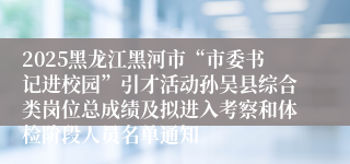2025黑龙江黑河市“市委书记进校园”引才活动孙吴县综合类岗位总成绩及拟进入考察和体检阶段人员名单通知