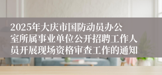 2025年大庆市国防动员办公室所属事业单位公开招聘工作人员开展现场资格审查工作的通知