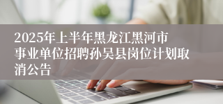 2025年上半年黑龙江黑河市事业单位招聘孙吴县岗位计划取消公告