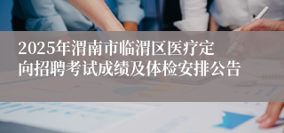 2025年渭南市临渭区医疗定向招聘考试成绩及体检安排公告