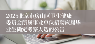 2025北京市房山区卫生健康委员会所属事业单位招聘应届毕业生确定考察人选的公告