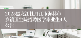 2025黑龙江牡丹江市海林市乡镇卫生院招聘医学毕业生4人公告