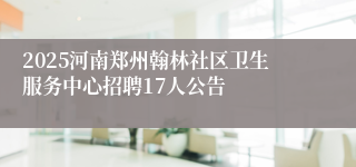 2025河南郑州翰林社区卫生服务中心招聘17人公告