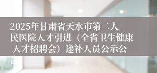 2025年甘肃省天水市第二人民医院人才引进（全省卫生健康 人才招聘会）递补人员公示公告