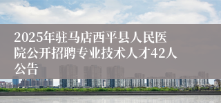 2025年驻马店西平县人民医院公开招聘专业技术人才42人公告