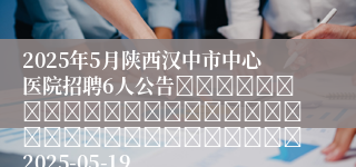 2025年5月陕西汉中市中心医院招聘6人公告																																		2025-05-19