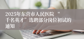 2025年东营市人民医院 “千名英才”选聘部分岗位初试的通知
