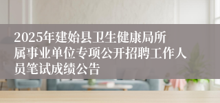 2025年建始县卫生健康局所属事业单位专项公开招聘工作人员笔试成绩公告