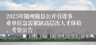 2025年随州随县公开引进事业单位急需紧缺高层次人才体检、考察公告