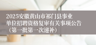 2025安徽黄山市祁门县事业单位招聘资格复审有关事项公告（第一批第一次递补）