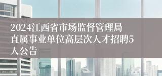 2024江西省市场监督管理局直属事业单位高层次人才招聘5人公告