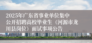 2025年广东省事业单位集中公开招聘高校毕业生（河源市龙川县岗位）面试事项公告