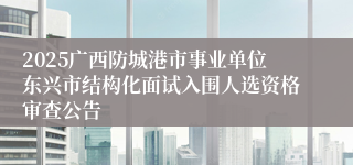 2025广西防城港市事业单位东兴市结构化面试入围人选资格审查公告