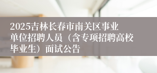 2025吉林长春市南关区事业单位招聘人员（含专项招聘高校毕业生）面试公告