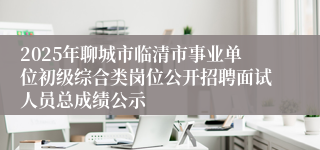 2025年聊城市临清市事业单位初级综合类岗位公开招聘面试人员总成绩公示
