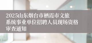 2025山东烟台市栖霞市文旅系统事业单位招聘人员现场资格审查通知