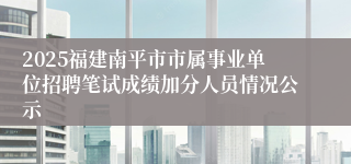 2025福建南平市市属事业单位招聘笔试成绩加分人员情况公示