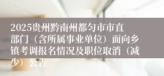 2025贵州黔南州都匀市市直部门（含所属事业单位）面向乡镇考调报名情况及职位取消（减少）公告