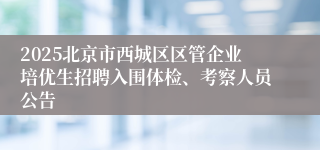 2025北京市西城区区管企业培优生招聘入围体检、考察人员公告