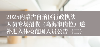2025内蒙古自治区行政执法人员专场招收（乌海市岗位）递补进入体检范围人员公告（三）