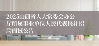 2025山西省人大常委会办公厅所属事业单位人民代表报社招聘面试公告