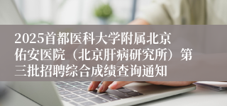 2025首都医科大学附属北京佑安医院（北京肝病研究所）第三批招聘综合成绩查询通知