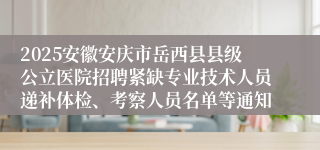2025安徽安庆市岳西县县级公立医院招聘紧缺专业技术人员递补体检、考察人员名单等通知