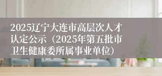 2025辽宁大连市高层次人才认定公示（2025年第五批市卫生健康委所属事业单位）