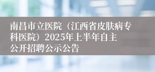 南昌市立医院（江西省皮肤病专科医院）2025年上半年自主公开招聘公示公告