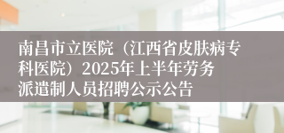 南昌市立医院（江西省皮肤病专科医院）2025年上半年劳务派遣制人员招聘公示公告