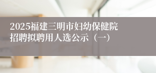 2025福建三明市妇幼保健院招聘拟聘用人选公示（一）