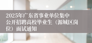 2025年广东省事业单位集中公开招聘高校毕业生（源城区岗位）面试通知
