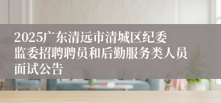 2025广东清远市清城区纪委监委招聘聘员和后勤服务类人员面试公告