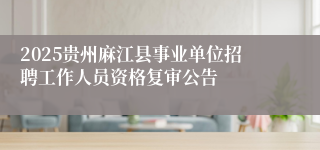 2025贵州麻江县事业单位招聘工作人员资格复审公告
