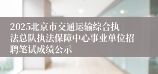 2025北京市交通运输综合执法总队执法保障中心事业单位招聘笔试成绩公示