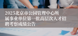 2025北京市公园管理中心所属事业单位第一批高层次人才招聘考察成绩公告