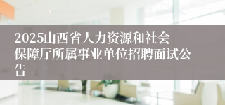 2025山西省人力资源和社会保障厅所属事业单位招聘面试公告