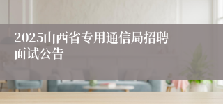 2025山西省专用通信局招聘面试公告