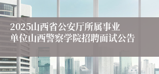 2025山西省公安厅所属事业单位山西警察学院招聘面试公告