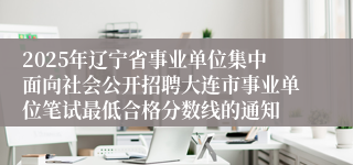 2025年辽宁省事业单位集中面向社会公开招聘大连市事业单位笔试最低合格分数线的通知