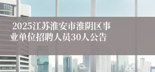  2025江苏淮安市淮阴区事业单位招聘人员30人公告