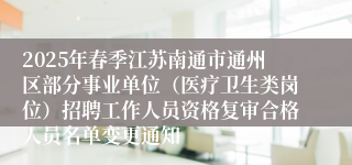 2025年春季江苏南通市通州区部分事业单位（医疗卫生类岗位）招聘工作人员资格复审合格人员名单变更通知