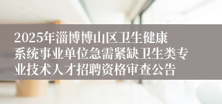 2025年淄博博山区卫生健康系统事业单位急需紧缺卫生类专业技术人才招聘资格审查公告