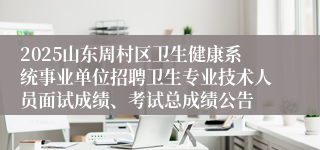2025山东周村区卫生健康系统事业单位招聘卫生专业技术人员面试成绩、考试总成绩公告