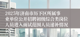 2025年济南市历下区所属事业单位公开招聘初级综合类岗位人员进入面试范围人员递补情况公告
