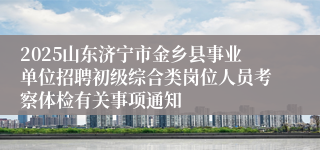2025山东济宁市金乡县事业单位招聘初级综合类岗位人员考察体检有关事项通知