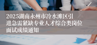 2025湖南永州市冷水滩区引进急需紧缺专业人才综合类岗位面试成绩通知