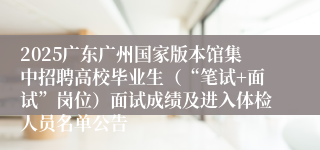 2025广东广州国家版本馆集中招聘高校毕业生（“笔试+面试”岗位）面试成绩及进入体检人员名单公告
