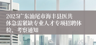 2025广东汕尾市海丰县医共体急需紧缺专业人才专项招聘体检、考察通知