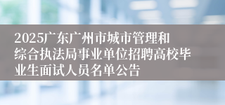 2025广东广州市城市管理和综合执法局事业单位招聘高校毕业生面试人员名单公告